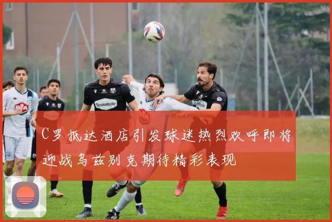 C罗抵达酒店引发球迷热烈欢呼即将迎战乌兹别克期待精彩表现